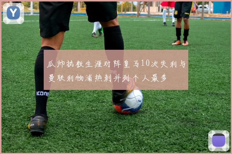 瓜帅执教生涯对阵皇马10次失利与曼联利物浦热刺并列个人最多