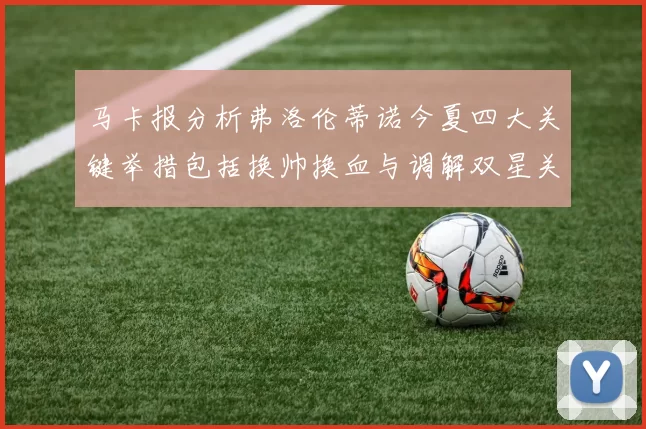 马卡报分析弗洛伦蒂诺今夏四大关键举措包括换帅换血与调解双星关系