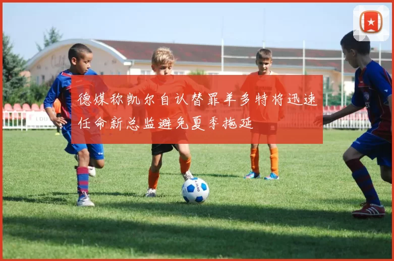 德媒称凯尔自认替罪羊多特将迅速任命新总监避免夏季拖延