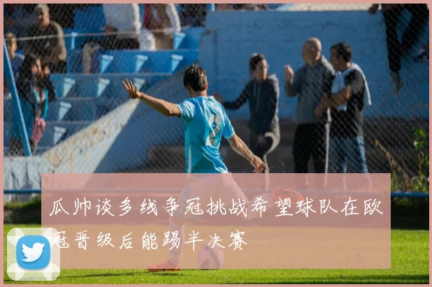 瓜帅谈多线争冠挑战希望球队在欧冠晋级后能踢半决赛