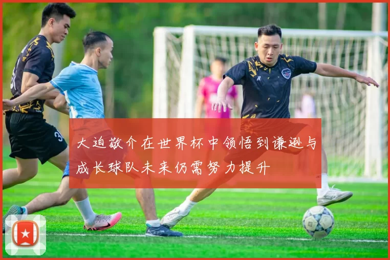大迫敬介在世界杯中领悟到谦逊与成长球队未来仍需努力提升