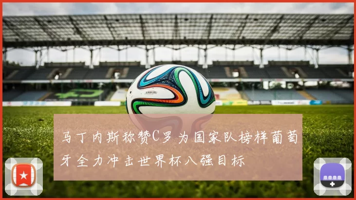 马丁内斯称赞C罗为国家队榜样葡萄牙全力冲击世界杯八强目标