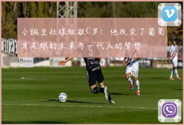 小豌豆社媒致敬C罗：他改变了葡萄牙足球的未来与一代人的梦想