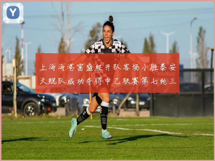 上海海港富盛经开队客场小胜泰安天贶队成功夺得中乙联赛第七轮三分