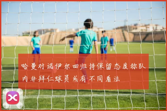 哈曼对诺伊尔回归持保留态度称队内非拜仁球员或有不同看法