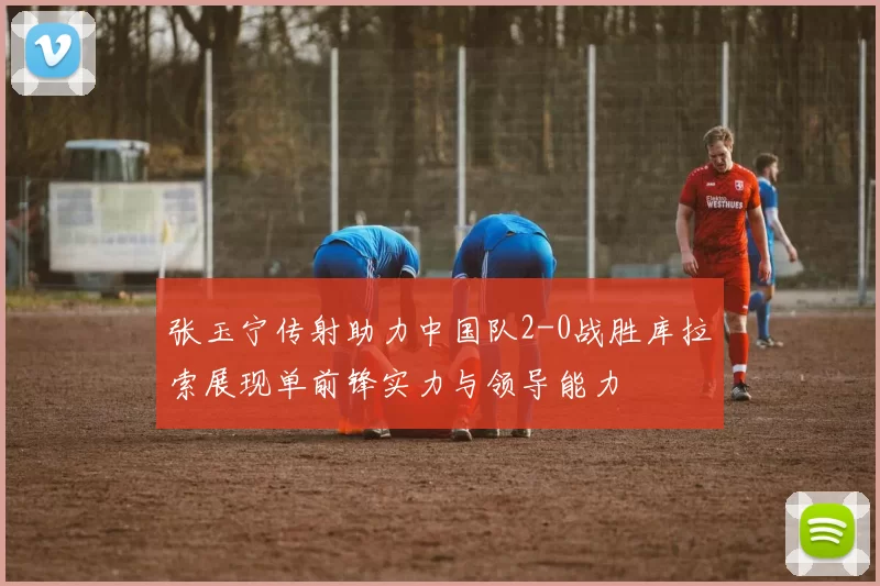 张玉宁传射助力中国队2-0战胜库拉索展现单前锋实力与领导能力