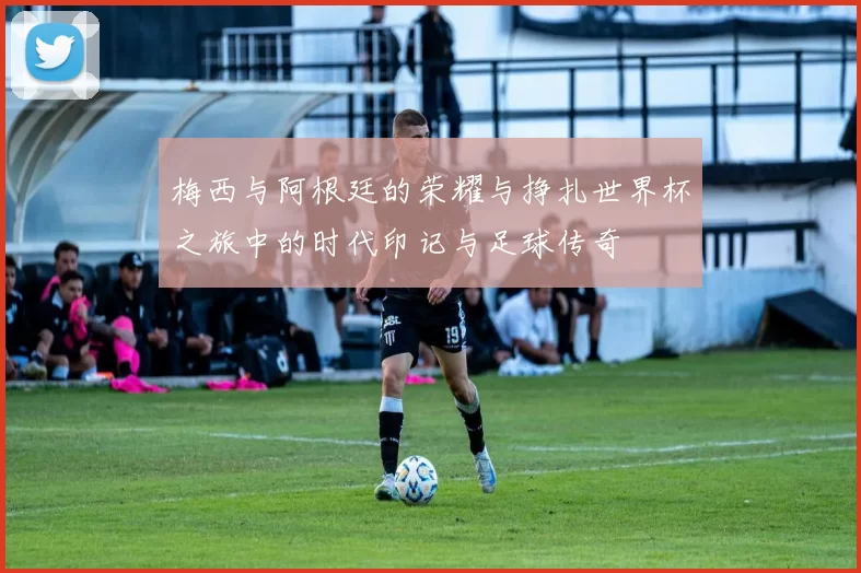 梅西与阿根廷的荣耀与挣扎世界杯之旅中的时代印记与足球传奇