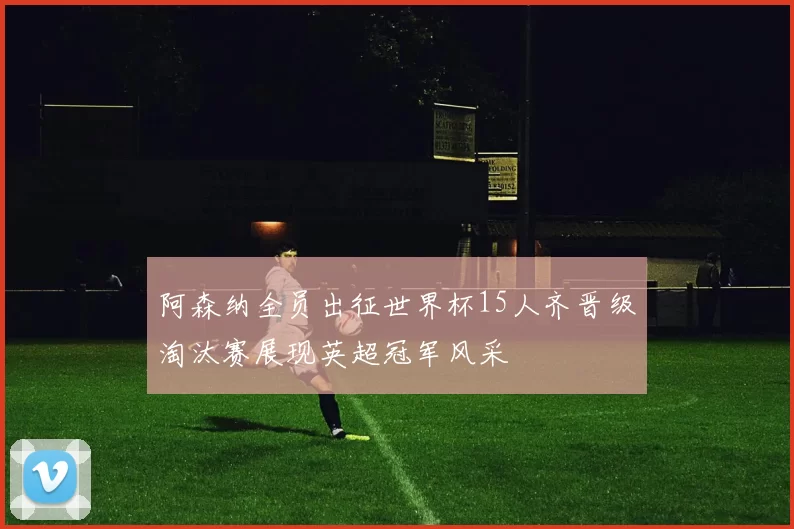 阿森纳全员出征世界杯15人齐晋级淘汰赛展现英超冠军风采