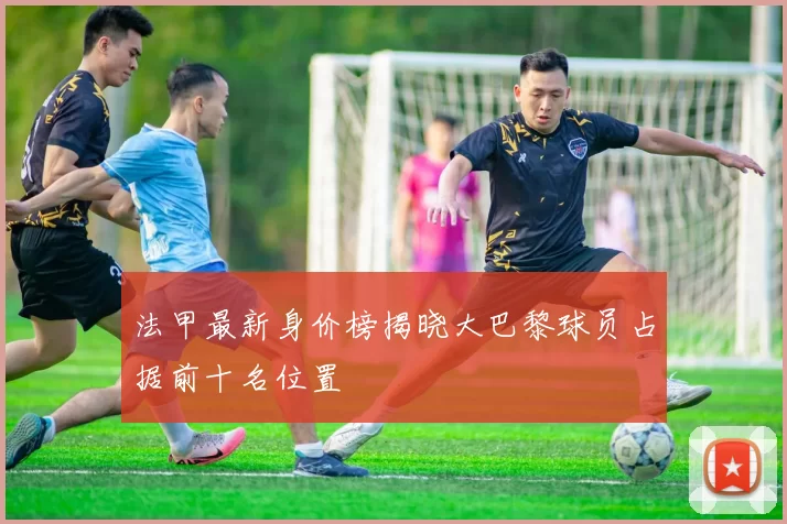 法甲最新身价榜揭晓大巴黎球员占据前十名位置