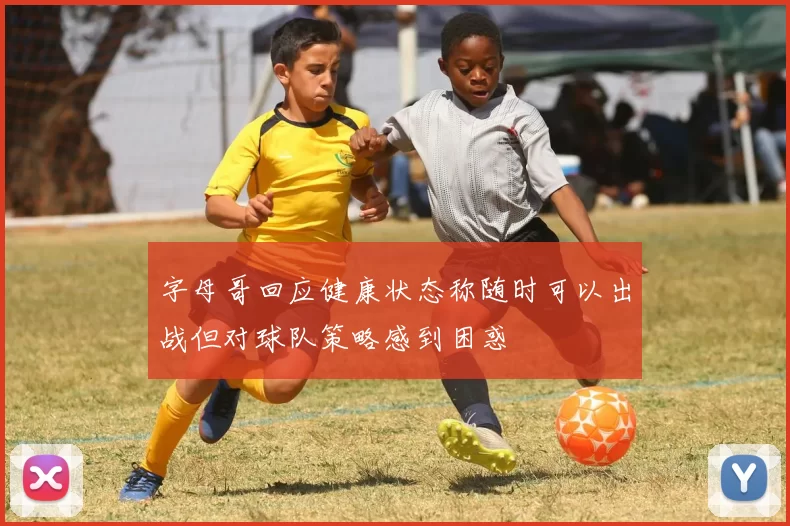 字母哥回应健康状态称随时可以出战但对球队策略感到困惑