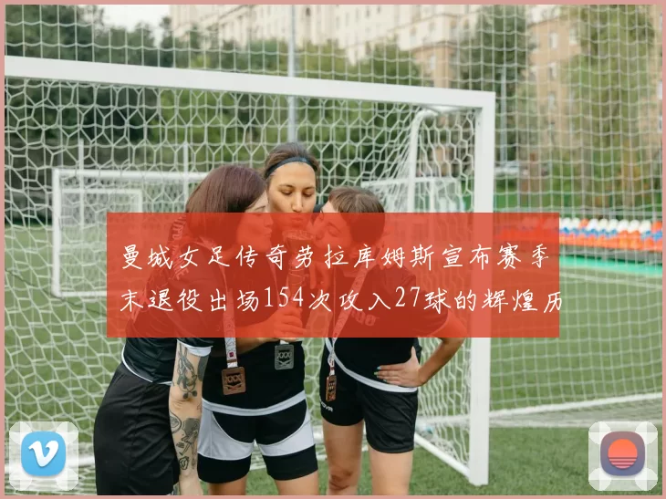 曼城女足传奇劳拉库姆斯宣布赛季末退役出场154次攻入27球的辉煌历程