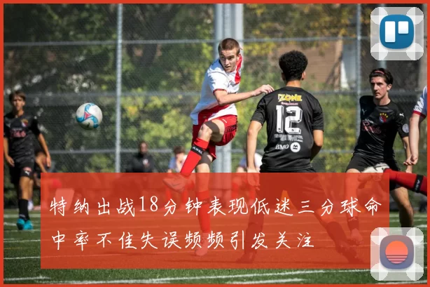 特纳出战18分钟表现低迷三分球命中率不佳失误频频引发关注