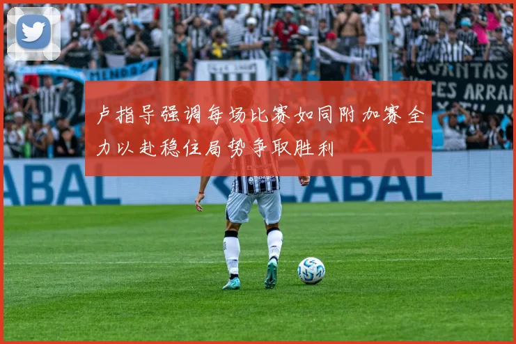 卢指导强调每场比赛如同附加赛全力以赴稳住局势争取胜利