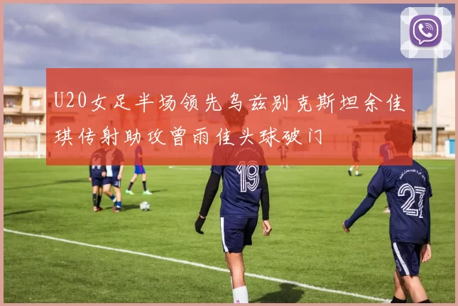 U20女足半场领先乌兹别克斯坦余佳琪传射助攻曾雨佳头球破门