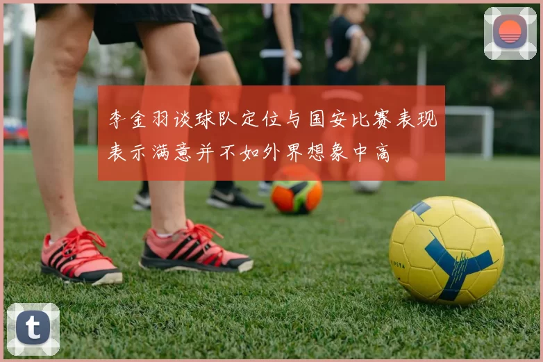 李金羽谈球队定位与国安比赛表现表示满意并不如外界想象中高
