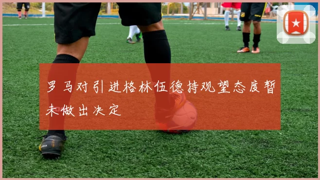 罗马对引进格林伍德持观望态度暂未做出决定