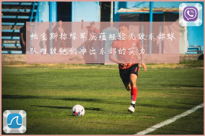 帕金斯称绿军底蕴经验无敌东部球队难敌他们冲出东部的实力