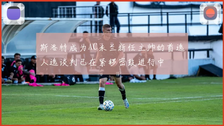 斯洛特成为AC米兰新任主帅的首选人选谈判已在紧锣密鼓进行中