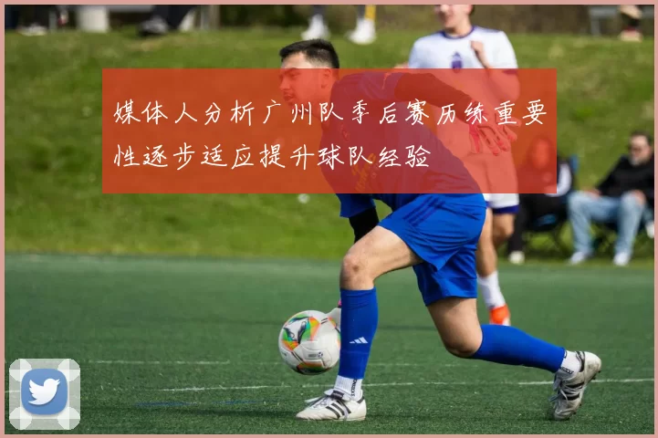 媒体人分析广州队季后赛历练重要性逐步适应提升球队经验