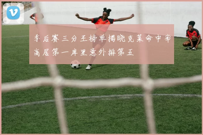 季后赛三分王榜单揭晓克莱命中率高居第一库里意外排第五