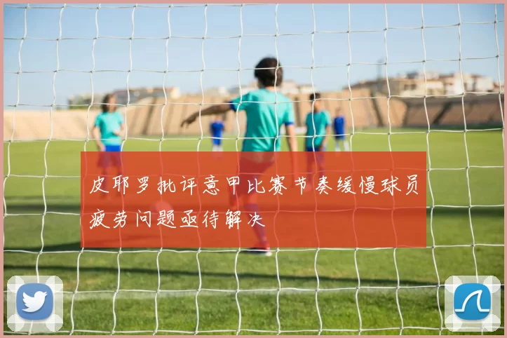 皮耶罗批评意甲比赛节奏缓慢球员疲劳问题亟待解决