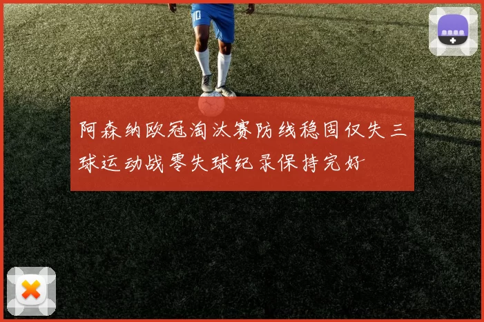 阿森纳欧冠淘汰赛防线稳固仅失三球运动战零失球纪录保持完好