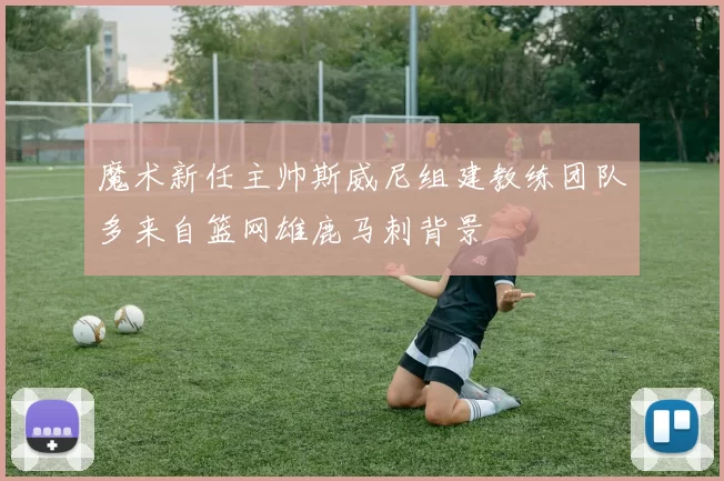 魔术新任主帅斯威尼组建教练团队多来自篮网雄鹿马刺背景